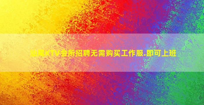 汕尾KTV会所招聘无需购买工作服.即可上班